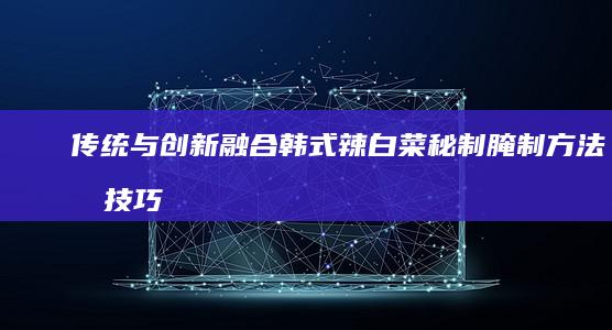 传统与融合韩式辣白菜秘制腌制方法及技巧